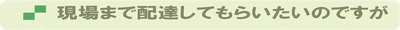 現場まで配達してもらいたいのですが